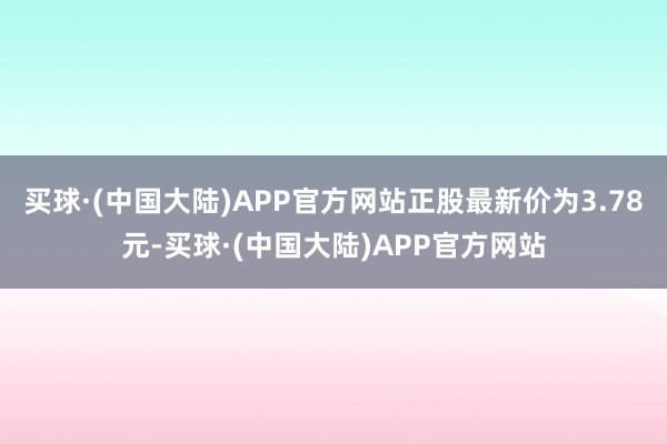 买球·(中国大陆)APP官方网站正股最新价为3.78元-买球·(中国大陆)APP官方网站