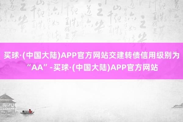 买球·(中国大陆)APP官方网站交建转债信用级别为“AA”-买球·(中国大陆)APP官方网站