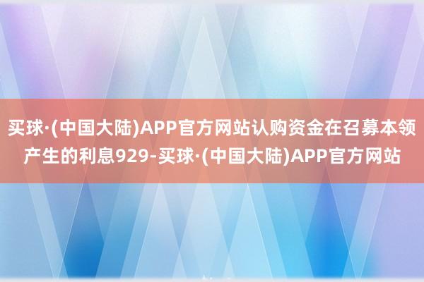 买球·(中国大陆)APP官方网站认购资金在召募本领产生的利息929-买球·(中国大陆)APP官方网站