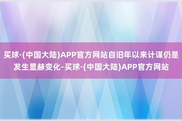 买球·(中国大陆)APP官方网站自旧年以来计谋仍是发生显赫变化-买球·(中国大陆)APP官方网站