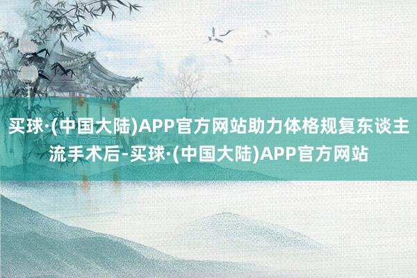 买球·(中国大陆)APP官方网站助力体格规复东谈主流手术后-买球·(中国大陆)APP官方网站