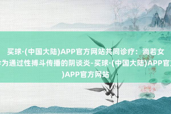 买球·(中国大陆)APP官方网站共同诊疗：淌若女性确诊为通过性搏斗传播的阴谈炎-买球·(中国大陆)APP官方网站