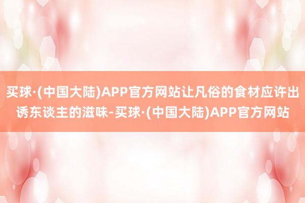 买球·(中国大陆)APP官方网站让凡俗的食材应许出诱东谈主的滋味-买球·(中国大陆)APP官方网站