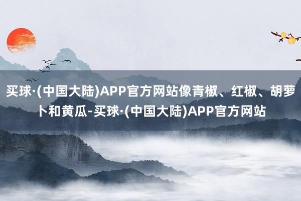 买球·(中国大陆)APP官方网站像青椒、红椒、胡萝卜和黄瓜-买球·(中国大陆)APP官方网站