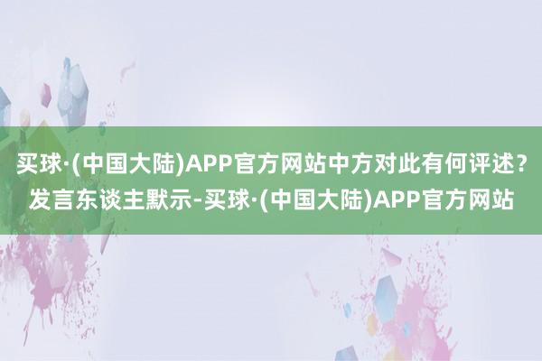 买球·(中国大陆)APP官方网站中方对此有何评述？发言东谈主默示-买球·(中国大陆)APP官方网站