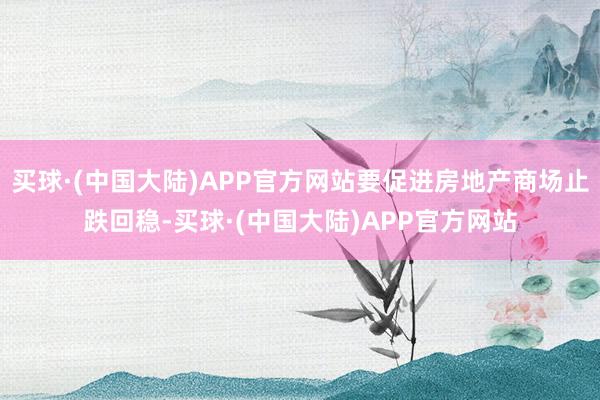 买球·(中国大陆)APP官方网站要促进房地产商场止跌回稳-买球·(中国大陆)APP官方网站