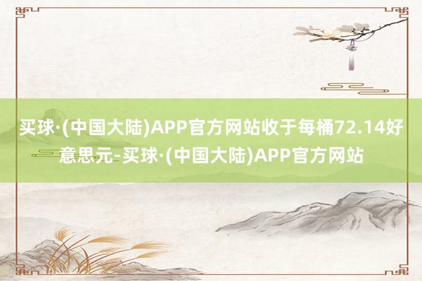 买球·(中国大陆)APP官方网站收于每桶72.14好意思元-买球·(中国大陆)APP官方网站