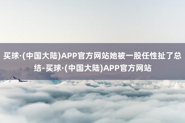 买球·(中国大陆)APP官方网站她被一股任性扯了总结-买球·(中国大陆)APP官方网站