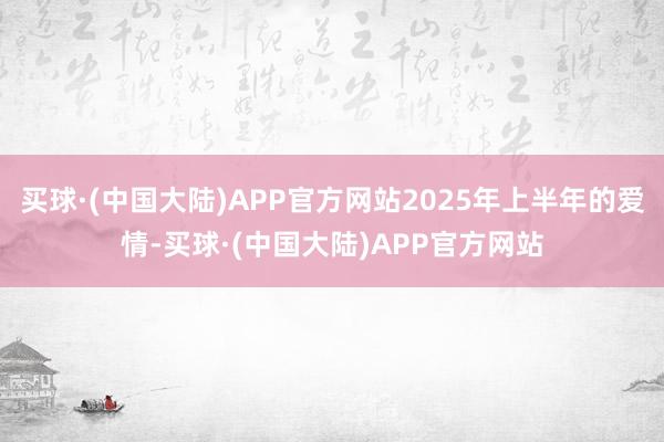 买球·(中国大陆)APP官方网站2025年上半年的爱情-买球·(中国大陆)APP官方网站