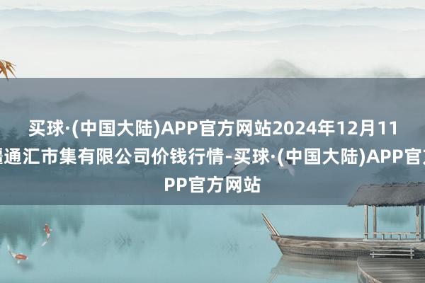 买球·(中国大陆)APP官方网站2024年12月11日新疆通汇市集有限公司价钱行情-买球·(中国大陆)APP官方网站