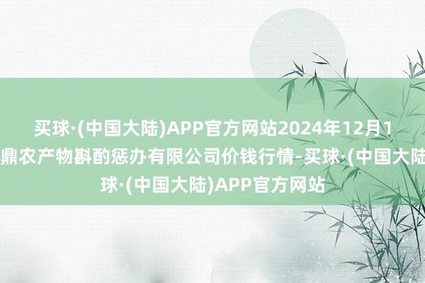 买球·(中国大陆)APP官方网站2024年12月11日新疆绿珠九鼎农产物斟酌惩办有限公司价钱行情-买球·(中国大陆)APP官方网站