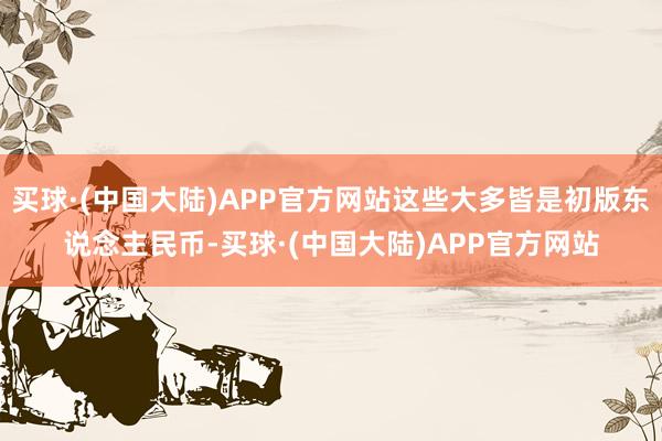 买球·(中国大陆)APP官方网站这些大多皆是初版东说念主民币-买球·(中国大陆)APP官方网站