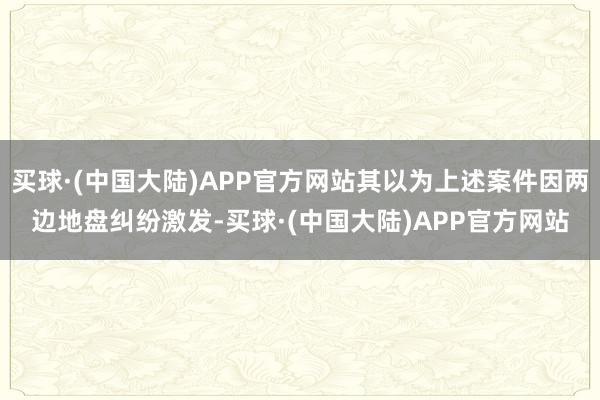 买球·(中国大陆)APP官方网站其以为上述案件因两边地盘纠纷激发-买球·(中国大陆)APP官方网站