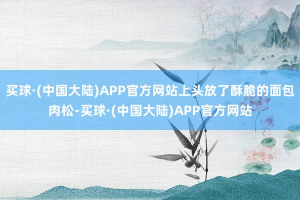 买球·(中国大陆)APP官方网站上头放了酥脆的面包肉松-买球·(中国大陆)APP官方网站