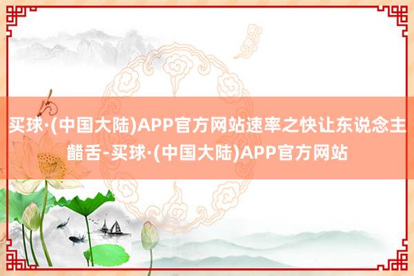 买球·(中国大陆)APP官方网站速率之快让东说念主齰舌-买球·(中国大陆)APP官方网站