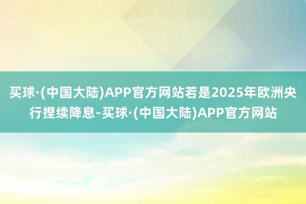 买球·(中国大陆)APP官方网站若是2025年欧洲央行捏续降息-买球·(中国大陆)APP官方网站