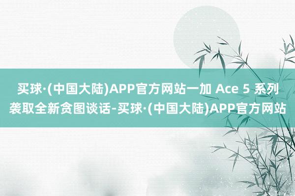 买球·(中国大陆)APP官方网站一加 Ace 5 系列袭取全新贪图谈话-买球·(中国大陆)APP官方网站