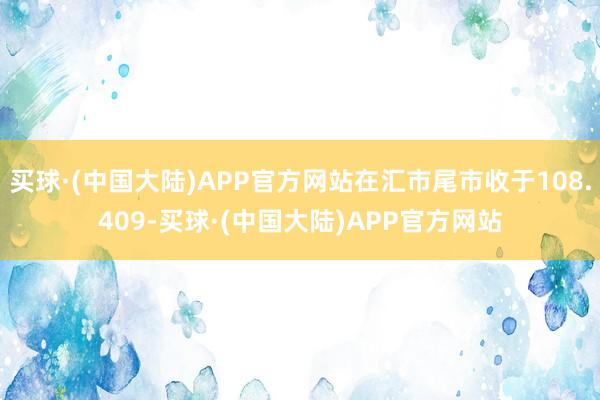 买球·(中国大陆)APP官方网站在汇市尾市收于108.409-买球·(中国大陆)APP官方网站