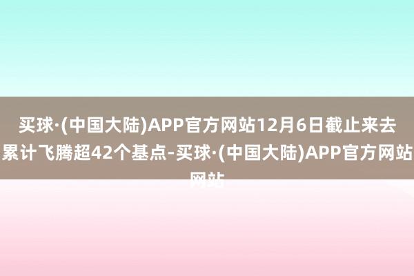 买球·(中国大陆)APP官方网站12月6日截止来去累计飞腾超42个基点-买球·(中国大陆)APP官方网站