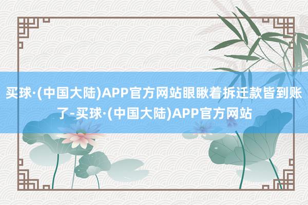 买球·(中国大陆)APP官方网站眼瞅着拆迁款皆到账了-买球·(中国大陆)APP官方网站