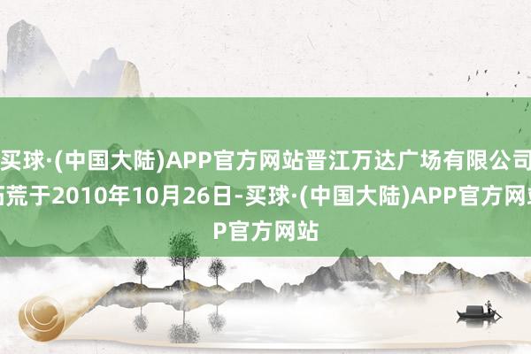 买球·(中国大陆)APP官方网站晋江万达广场有限公司拓荒于2010年10月26日-买球·(中国大陆)APP官方网站