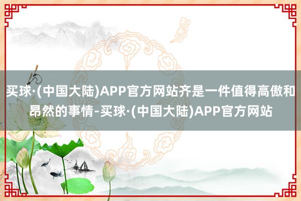 买球·(中国大陆)APP官方网站齐是一件值得高傲和昂然的事情-买球·(中国大陆)APP官方网站