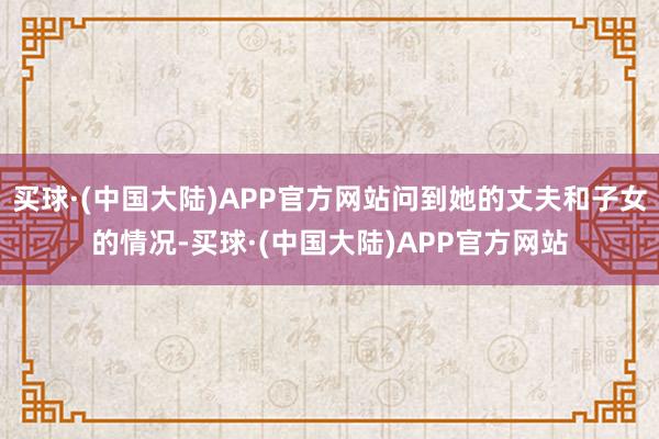 买球·(中国大陆)APP官方网站问到她的丈夫和子女的情况-买球·(中国大陆)APP官方网站