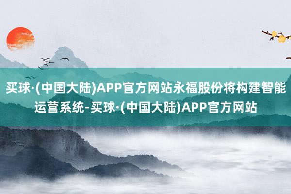 买球·(中国大陆)APP官方网站永福股份将构建智能运营系统-买球·(中国大陆)APP官方网站