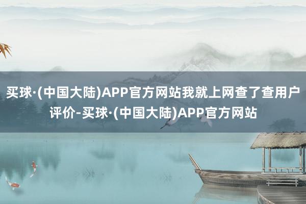 买球·(中国大陆)APP官方网站我就上网查了查用户评价-买球·(中国大陆)APP官方网站