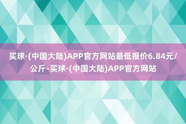 买球·(中国大陆)APP官方网站最低报价6.84元/公斤-买球·(中国大陆)APP官方网站