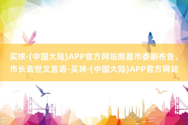 买球·(中国大陆)APP官方网站　　南昌市委副布告、市长高世文言语-买球·(中国大陆)APP官方网站