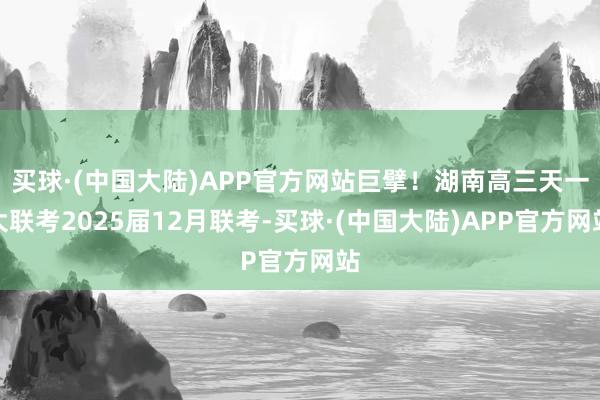 买球·(中国大陆)APP官方网站巨擘！湖南高三天一大联考2025届12月联考-买球·(中国大陆)APP官方网站