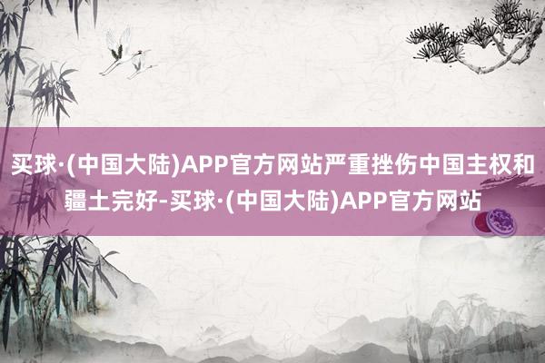 买球·(中国大陆)APP官方网站严重挫伤中国主权和疆土完好-买球·(中国大陆)APP官方网站