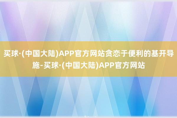 买球·(中国大陆)APP官方网站贪恋于便利的基开导施-买球·(中国大陆)APP官方网站