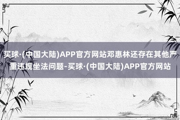 买球·(中国大陆)APP官方网站邓惠林还存在其他严重违规坐法问题-买球·(中国大陆)APP官方网站