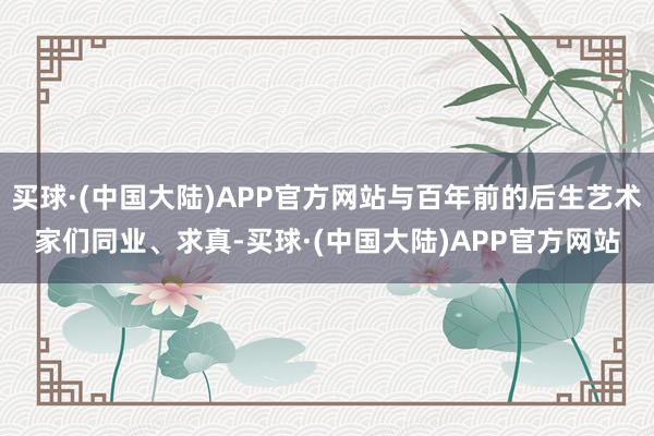 买球·(中国大陆)APP官方网站与百年前的后生艺术家们同业、求真-买球·(中国大陆)APP官方网站