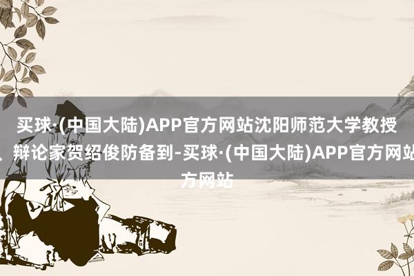 买球·(中国大陆)APP官方网站沈阳师范大学教授、辩论家贺绍俊防备到-买球·(中国大陆)APP官方网站