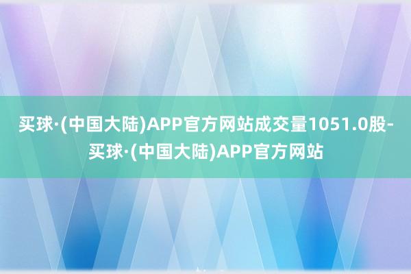 买球·(中国大陆)APP官方网站成交量1051.0股-买球·(中国大陆)APP官方网站