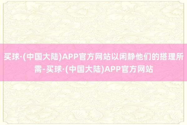 买球·(中国大陆)APP官方网站以闲静他们的搭理所需-买球·(中国大陆)APP官方网站