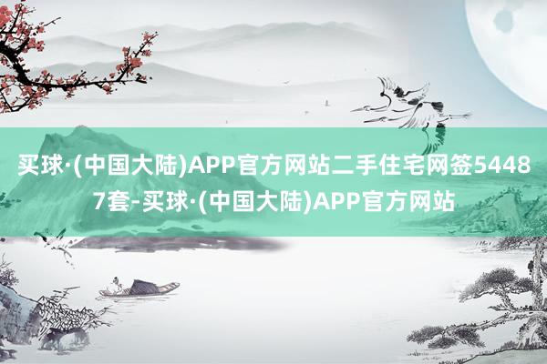 买球·(中国大陆)APP官方网站二手住宅网签54487套-买球·(中国大陆)APP官方网站