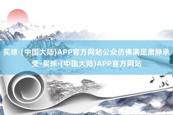 买球·(中国大陆)APP官方网站公众仿佛满足肃静承受-买球·(中国大陆)APP官方网站