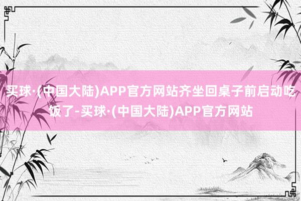 买球·(中国大陆)APP官方网站齐坐回桌子前启动吃饭了-买球·(中国大陆)APP官方网站