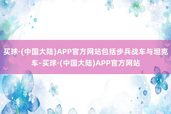 买球·(中国大陆)APP官方网站包括步兵战车与坦克车-买球·(中国大陆)APP官方网站