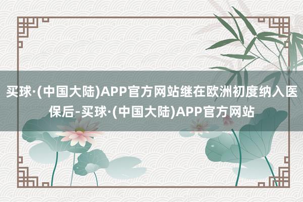 买球·(中国大陆)APP官方网站继在欧洲初度纳入医保后-买球·(中国大陆)APP官方网站