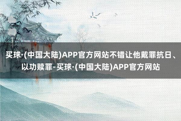 买球·(中国大陆)APP官方网站不错让他戴罪抗日、以功赎罪-买球·(中国大陆)APP官方网站