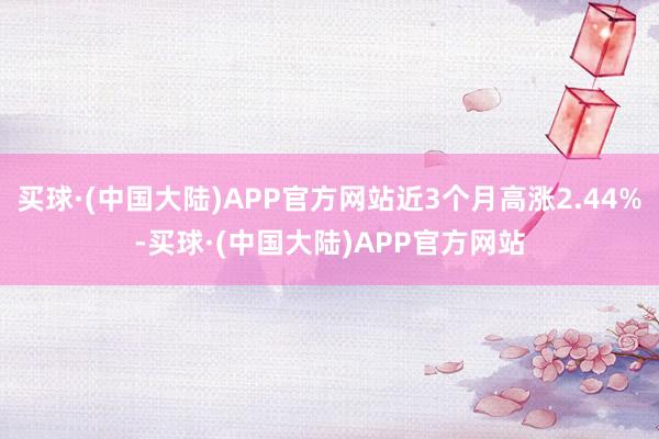 买球·(中国大陆)APP官方网站近3个月高涨2.44%-买球·(中国大陆)APP官方网站