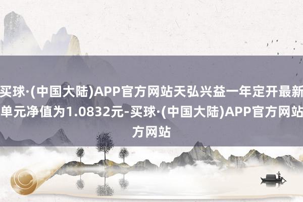 买球·(中国大陆)APP官方网站天弘兴益一年定开最新单元净值为1.0832元-买球·(中国大陆)APP官方网站