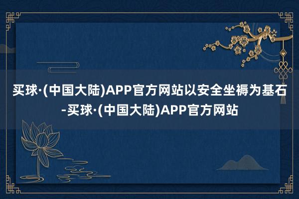 买球·(中国大陆)APP官方网站　　以安全坐褥为基石-买球·(中国大陆)APP官方网站