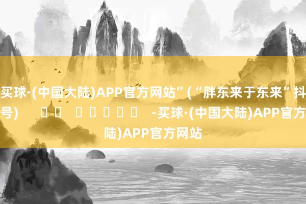 买球·(中国大陆)APP官方网站”　　(“胖东来于东来”抖音账号)      		  					  -买球·(中国大陆)APP官方网站