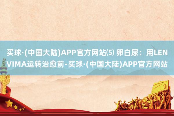 买球·(中国大陆)APP官方网站⑸ 卵白尿：用LENVIMA运转治愈前-买球·(中国大陆)APP官方网站